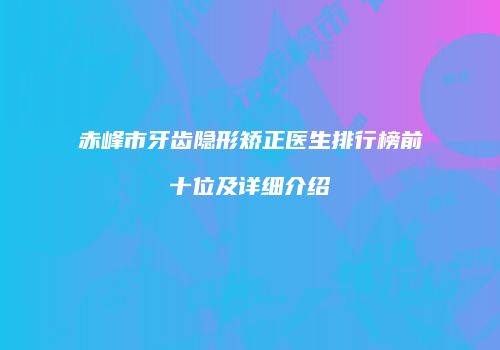 赤峰市牙齿隐形矫正医生排行榜前十位及详细介绍