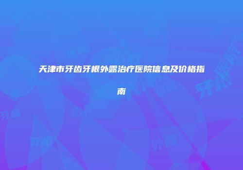 天津市牙齿牙根外露治疗医院信息及价格指南