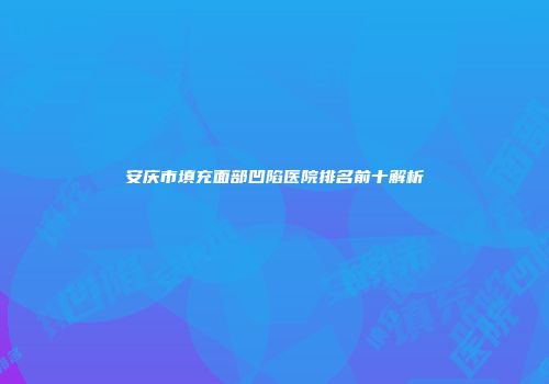 安庆市填充面部凹陷医院排名前十解析