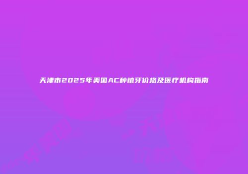 天津市2025年美国AC种植牙价格及医疗机构指南