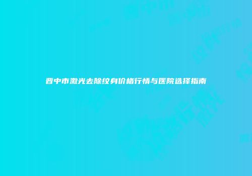 晋中市激光去除纹身价格行情与医院选择指南