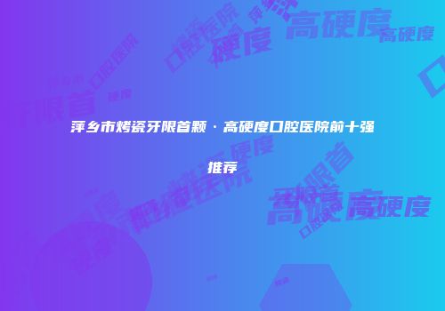 萍乡市烤瓷牙限首颗·高硬度口腔医院前十强推荐