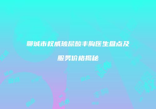 聊城市权威玻尿酸丰胸医生盘点及服务价格揭秘