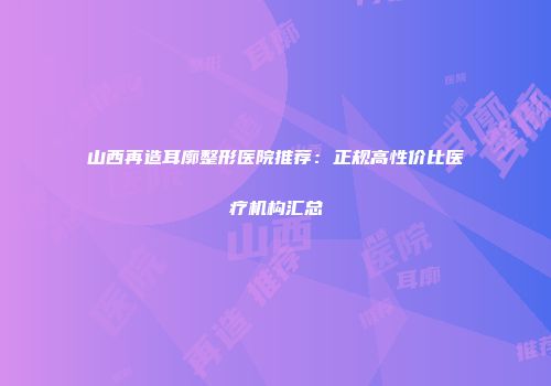 山西再造耳廓整形医院推荐：正规高性价比医疗机构汇总