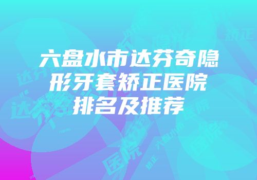 六盘水市达芬奇隐形牙套矫正医院排名及推荐