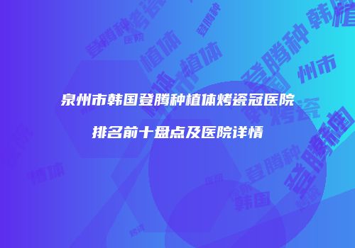 泉州市韩国登腾种植体烤瓷冠医院排名前十盘点及医院详情