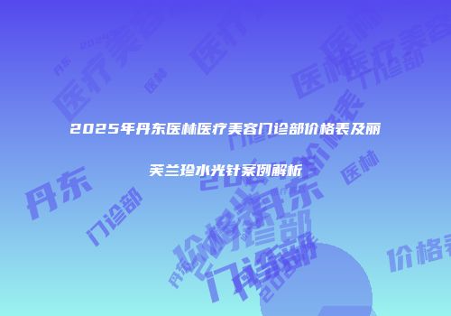 2025年丹东医林医疗美容门诊部价格表及丽芙兰珍水光针案例解析