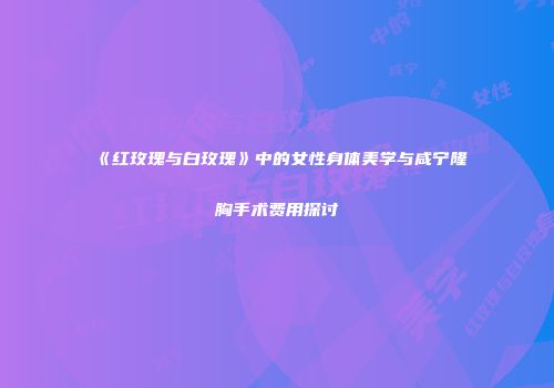 《红玫瑰与白玫瑰》中的女性身体美学与咸宁隆胸手术费用探讨
