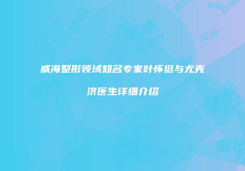 威海整形领域知名专家叶怀挺与尤克济医生详细介绍