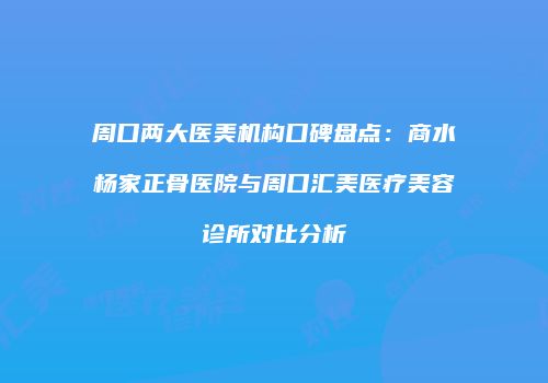 周口两大医美机构口碑盘点：商水杨家正骨医院与周口汇美医疗美容诊所对比分析