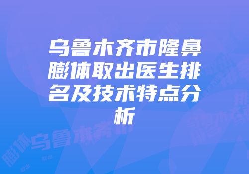 乌鲁木齐市隆鼻膨体取出医生排名及技术特点分析