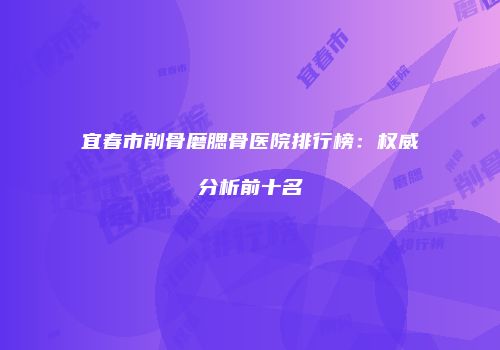 宜春市削骨磨腮骨医院排行榜：权威分析前十名