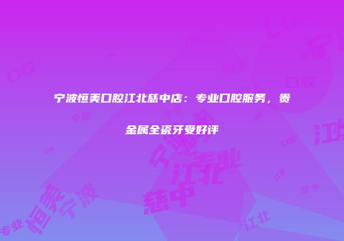 宁波恒美口腔江北慈中店：专业口腔服务，贵金属全瓷牙受好评