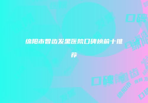 绵阳市智齿发黑医院口碑榜前十推荐