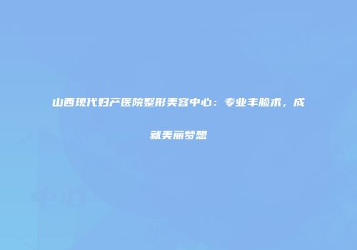 山西现代妇产医院整形美容中心：专业丰脸术，成就美丽梦想