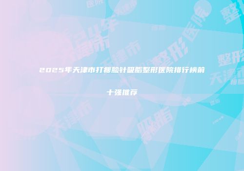 2025年天津市打瘦脸针吸脂整形医院排行榜前十强推荐