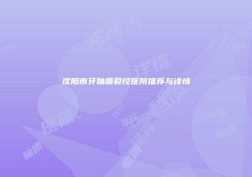 沈阳市牙釉质裂纹医院推荐与详情