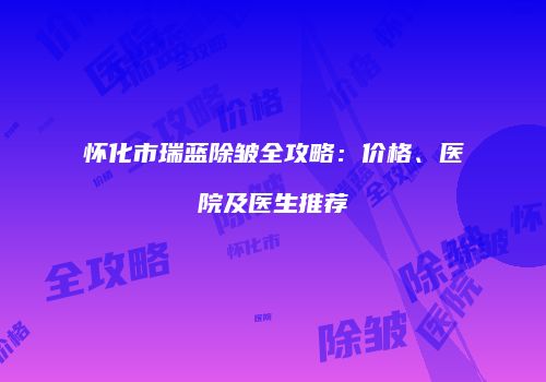 怀化市瑞蓝除皱全攻略：价格、医院及医生推荐