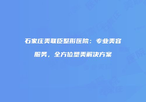 石家庄美联臣整形医院：专业美容服务，全方位塑美解决方案