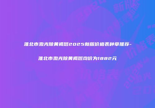 淮北市激光除黄褐斑2025新版价格表种草推荐-淮北市激光除黄褐斑均价为1882元