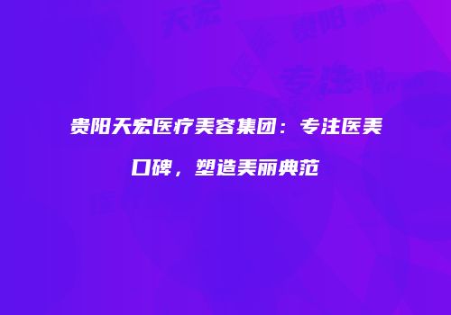 贵阳天宏医疗美容集团：专注医美口碑，塑造美丽典范