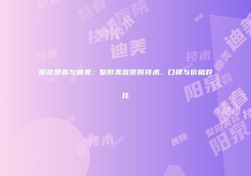 阳泉慧春与迪美：整形美容医院技术、口碑与价格对比