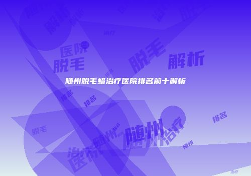随州脱毛蜡治疗医院排名前十解析