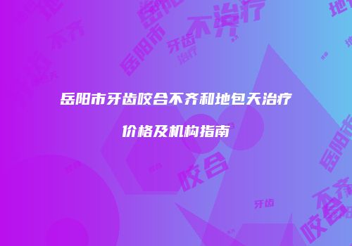 岳阳市牙齿咬合不齐和地包天治疗价格及机构指南