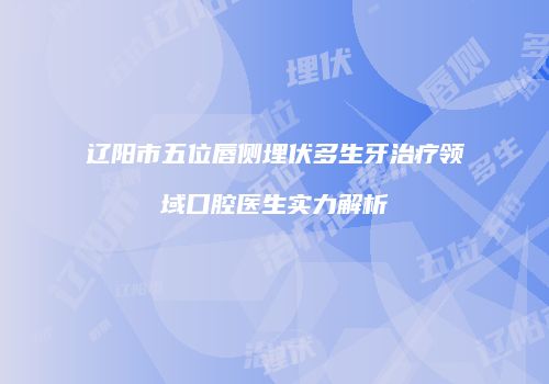 辽阳市五位唇侧埋伏多生牙治疗领域口腔医生实力解析