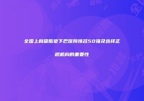 全国上臂吸脂垫下巴医院排名50强及选择正规机构的重要性