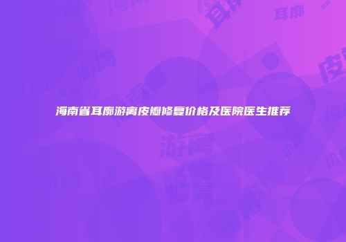 海南省耳廓游离皮瓣修复价格及医院医生推荐
