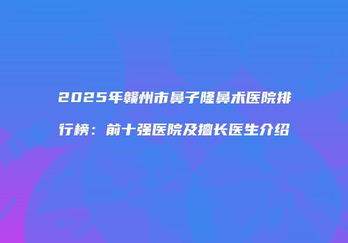 2025年赣州市鼻子隆鼻术医院排行榜：前十强医院及擅长医生介绍