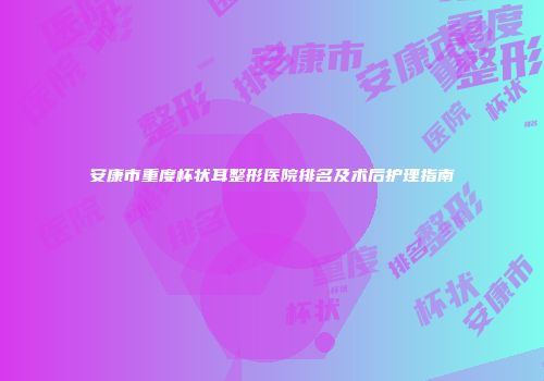 安康市重度杯状耳整形医院排名及术后护理指南