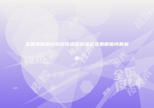 全国皮秒激光祛斑技术医院排名及黑眼圈问题解答