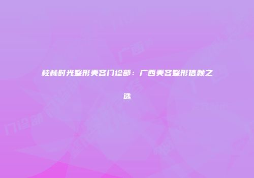 桂林时光整形美容门诊部：广西美容整形信赖之选