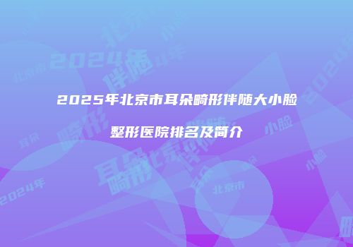 2025年北京市耳朵畸形伴随大小脸整形医院排名及简介