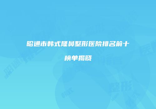 昭通市韩式隆鼻整形医院排名前十榜单揭晓