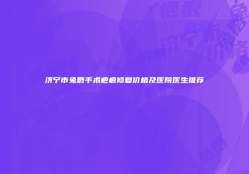 济宁市兔唇手术疤痕修复价格及医院医生推荐