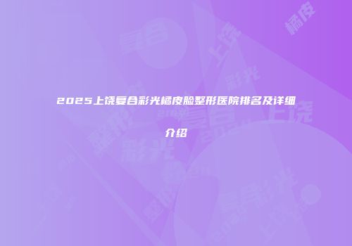 2025上饶复合彩光橘皮脸整形医院排名及详细介绍