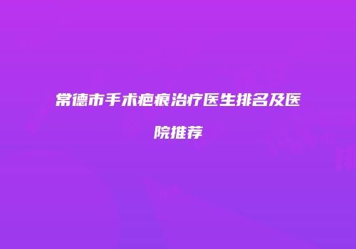 常德市手术疤痕治疗医生排名及医院推荐