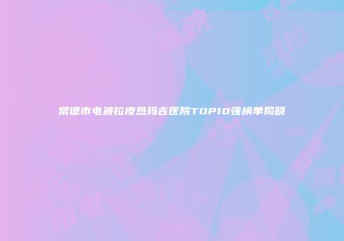 常德市电波拉皮热玛吉医院TOP10强榜单揭晓