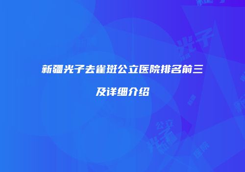 新疆光子去雀斑公立医院排名前三及详细介绍