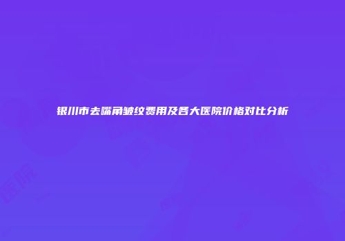 银川市去嘴角皱纹费用及各大医院价格对比分析