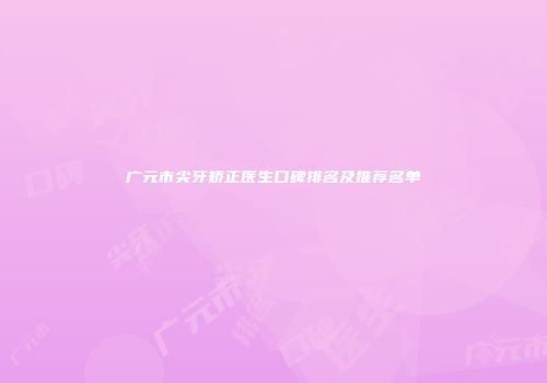 广元市尖牙矫正医生口碑排名及推荐名单