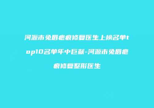河源市兔唇疤痕修复医生上榜名单top10名单年中巨献-河源市兔唇疤痕修复整形医生