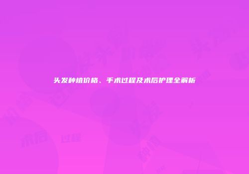 头发种植价格、手术过程及术后护理全解析