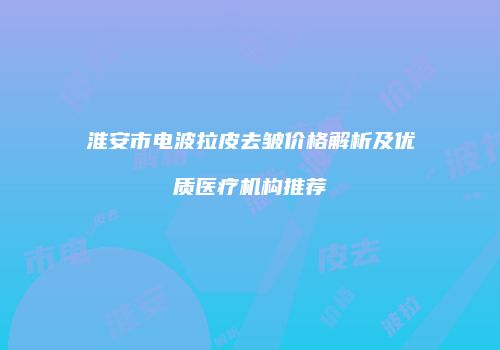 淮安市电波拉皮去皱价格解析及优质医疗机构推荐