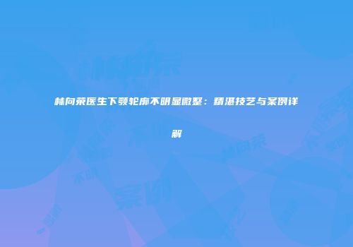 林向荣医生下颚轮廓不明显微整：精湛技艺与案例详解