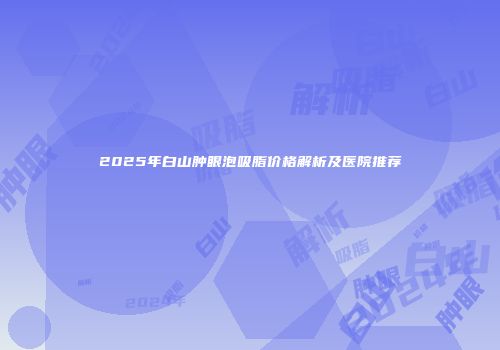 2025年白山肿眼泡吸脂价格解析及医院推荐