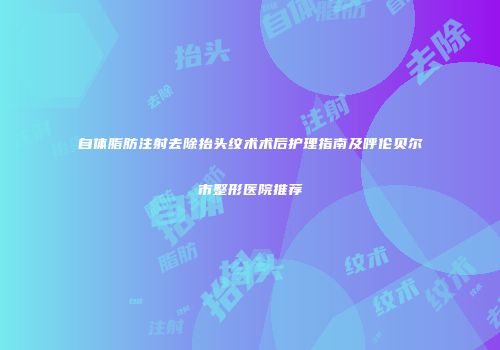 自体脂肪注射去除抬头纹术术后护理指南及呼伦贝尔市整形医院推荐